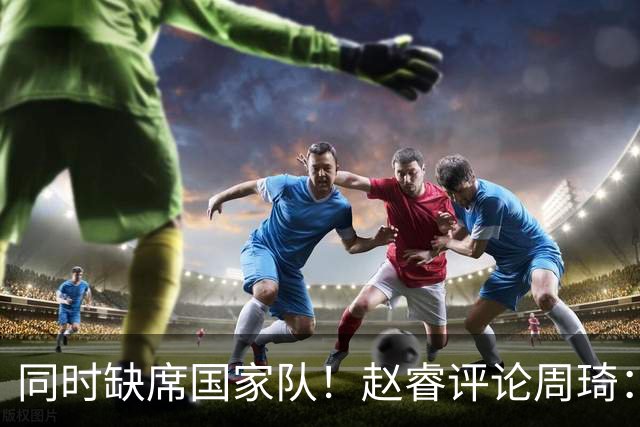 同时缺席国家队！赵睿评论周琦：研究布伦森特点教我，周琦：然后你打裁判？